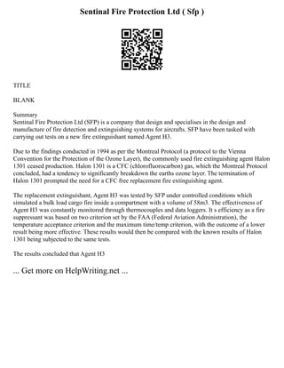 Sentinal Fire Protection Ltd ( Sfp )
TITLE
BLANK
Summary
Sentinal Fire Protection Ltd (SFP) is a company that design and specialises in the design and
manufacture of fire detection and extinguishing systems for aircrafts. SFP have been tasked with
carrying out tests on a new fire extinguishant named Agent H3.
Due to the findings conducted in 1994 as per the Montreal Protocol (a protocol to the Vienna
Convention for the Protection of the Ozone Layer), the commonly used fire extinguishing agent Halon
1301 ceased production. Halon 1301 is a CFC (chlorofluorocarbon) gas, which the Montreal Protocol
concluded, had a tendency to significantly breakdown the earths ozone layer. The termination of
Halon 1301 prompted the need for a CFC free replacement fire extinguishing agent.
The replacement extinguishant, Agent H3 was tested by SFP under controlled conditions which
simulated a bulk load cargo fire inside a compartment with a volume of 58m3. The effectiveness of
Agent H3 was constantly monitored through thermocouples and data loggers. It s efficiency as a fire
suppressant was based on two criterion set by the FAA (Federal Aviation Administration), the
temperature acceptance criterion and the maximum time/temp criterion, with the outcome of a lower
result being more effective. These results would then be compared with the known results of Halon
1301 being subjected to the same tests.
The results concluded that Agent H3
... Get more on HelpWriting.net ...
 