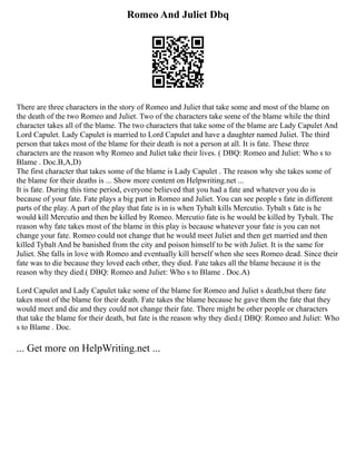 Romeo And Juliet Dbq
There are three characters in the story of Romeo and Juliet that take some and most of the blame on
the death of the two Romeo and Juliet. Two of the characters take some of the blame while the third
character takes all of the blame. The two characters that take some of the blame are Lady Capulet And
Lord Capulet. Lady Capulet is married to Lord Capulet and have a daughter named Juliet. The third
person that takes most of the blame for their death is not a person at all. It is fate. These three
characters are the reason why Romeo and Juliet take their lives. ( DBQ: Romeo and Juliet: Who s to
Blame . Doc.B,A,D)
The first character that takes some of the blame is Lady Capulet . The reason why she takes some of
the blame for their deaths is ... Show more content on Helpwriting.net ...
It is fate. During this time period, everyone believed that you had a fate and whatever you do is
because of your fate. Fate plays a big part in Romeo and Juliet. You can see people s fate in different
parts of the play. A part of the play that fate is in is when Tybalt kills Mercutio. Tybalt s fate is he
would kill Mercutio and then be killed by Romeo. Mercutio fate is he would be killed by Tybalt. The
reason why fate takes most of the blame in this play is because whatever your fate is you can not
change your fate. Romeo could not change that he would meet Juliet and then get married and then
killed Tybalt And be banished from the city and poison himself to be with Juliet. It is the same for
Juliet. She falls in love with Romeo and eventually kill herself when she sees Romeo dead. Since their
fate was to die because they loved each other, they died. Fate takes all the blame because it is the
reason why they died.( DBQ: Romeo and Juliet: Who s to Blame . Doc.A)
Lord Capulet and Lady Capulet take some of the blame for Romeo and Juliet s death,but there fate
takes most of the blame for their death. Fate takes the blame because he gave them the fate that they
would meet and die and they could not change their fate. There might be other people or characters
that take the blame for their death, but fate is the reason why they died.( DBQ: Romeo and Juliet: Who
s to Blame . Doc.
... Get more on HelpWriting.net ...
 