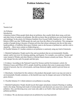 Problem Solution Essay
a
Yasmin Leal
Air Pollution
Introduction
(Attention Getter) When people think about air pollution, they usually think about smog, acid rain,
and other forms of outdoor air pollutants. But did you know that air pollution can exist inside homes
and buildings? In the article Air Pollution Fatalities Now Exceed Traffic Fatalities by 3 to 1 , Bernie
Roberts (2002) says that 70,000 people die each year from the effects of air pollution. This outrageous
number of people dying is because of human activities that release substances into the air that cause
health problems. (Credibility Relevancy) Nobody wants to die because of polluted air, and this wish is
shared by ... Show more content on Helpwriting.net ...
B. Possible Solution #2: Another solution to air pollution is cautiously using any kind of chemicals.
1. Detailed Explanation: People need to buy and use products that are environmentally friendly,
natural, and/or non toxic for cleaning, painting, and hygiene. For example, you could use vinegar and
water instead of Windex and other bleach or chlorine based cleaners around your house. This is not
only cheaper but also safer for people and their pets.
2. Evidence: According to the National Council for Science and the Environment s article Air
Pollution Causes and Effects (2011), people should buy products that come in pump spray bottles
instead of aerosols, buy low solvent paints, and keep chemicals tightly sealed to prevent home air
pollution.
3. Drawbacks: A drawback for this solution is the products that people want to use may not come in
environmentally friendly containers, or the harmful ones may be cheaper and easier to find than the
green choices.
C. Possible Solution #3: A third solution to air pollution is recycling.
1. Detailed Explanation: People should recycle their paper and plastics instead of burning or sending
trash to the dump. Burning trash made of certain plastics and chemicals can cause toxic smoke and air
pollution. Also, just throwing away your waste only adds to our Earth s litter and land and water
pollution problems.
2. Evidence: We can decrease and prevent air pollution by recycling materials
 