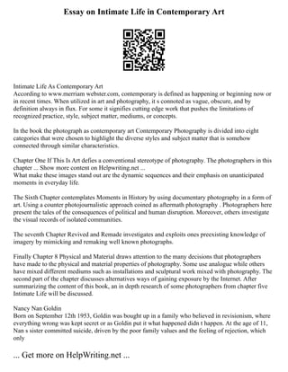 Essay on Intimate Life in Contemporary Art
Intimate Life As Contemporary Art
According to www.merriam webster.com, contemporary is defined as happening or beginning now or
in recent times. When utilized in art and photography, it s connoted as vague, obscure, and by
definition always in flux. For some it signifies cutting edge work that pushes the limitations of
recognized practice, style, subject matter, mediums, or concepts.
In the book the photograph as contemporary art Contemporary Photography is divided into eight
categories that were chosen to highlight the diverse styles and subject matter that is somehow
connected through similar characteristics.
Chapter One If This Is Art defies a conventional stereotype of photography. The photographers in this
chapter ... Show more content on Helpwriting.net ...
What make these images stand out are the dynamic sequences and their emphasis on unanticipated
moments in everyday life.
The Sixth Chapter contemplates Moments in History by using documentary photography in a form of
art. Using a counter photojournalistic approach coined as aftermath photography . Photographers here
present the tales of the consequences of political and human disruption. Moreover, others investigate
the visual records of isolated communities.
The seventh Chapter Revived and Remade investigates and exploits ones preexisting knowledge of
imagery by mimicking and remaking well known photographs.
Finally Chapter 8 Physical and Material draws attention to the many decisions that photographers
have made to the physical and material properties of photography. Some use analogue while others
have mixed different mediums such as installations and sculptural work mixed with photography. The
second part of the chapter discusses alternatives ways of gaining exposure by the Internet. After
summarizing the content of this book, an in depth research of some photographers from chapter five
Intimate Life will be discussed.
Nancy Nan Goldin
Born on September 12th 1953, Goldin was bought up in a family who believed in revisionism, where
everything wrong was kept secret or as Goldin put it what happened didn t happen. At the age of 11,
Nan s sister committed suicide, driven by the poor family values and the feeling of rejection, which
only
... Get more on HelpWriting.net ...
 