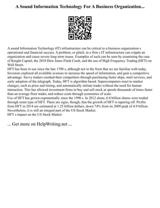 A Sound Information Technology For A Business Organization...
A sound Information Technology (IT) infrastructure can be critical to a business organization s
operational and financial success. A problem, or glitch, in a firm s IT infrastructure can cripple an
organization and cause severe long term issues. Examples of such can be seen by examining the case
of Knight Capital, the 2010 Dow Jones Flash Crash, and the use of High Frequency Trading (HFT) on
Wall Street.
HFT has been in use since the late 1700 s, although not in the form that we are familiar with today.
Investors explored all available avenues to increase the speed of information, and gain a competitive
advantage. Savvy traders crushed their competitors through purchasing faster ships, mail services, and
early adoption of the telegraph. Today, HFT is algorithm based. Supercomputers react to market
changes, such as price and timing, and automatically initiate trades without the need for human
interaction. This has allowed investment firms to buy and sell stock at speeds thousands of times faster
than an average floor trader, and reduce costs through economies of scale.
Use of HFT has grown exponentially since the 1990 s. In 2012 alone, 6.4 billion shares were traded
through some type of HFT. There are signs, though, that the growth of HFT is tapering off. Profits
from HFT in 2014 are estimated at 1.25 billion dollars, down 74% from its 2009 peak of 4.9 billion.
Nevertheless, it is still an integral part of the US Stock Market.
HFT s impact on the US Stock Market
... Get more on HelpWriting.net ...
 