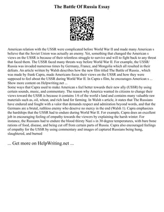 The Battle Of Russia Essay
American relation with the USSR were complicated before World War II and made many American s
believe that the Soviet Union was actually an enemy. Yet, something that changed the American s
views on the USSR is because of their relentless struggle to survive and will to fight back to any threat
that faced them. The USSR faced many threats way before World War II. For example, the USSR/
Russia was invaded numerous times by Germany, France, and Mongolia which all resulted in their
defeats. An article written by Walsh describes how the new film titled The Battle of Russia , which
was made by frank Capra, made Americans focus their views on the USSR and how they were
supposed to feel about the USSR during World War II. In Capra s film, he encourages American s ...
Show more content on Helpwriting.net ...
Some ways that Capra used to make American s feel better towards their new ally (USSR) by using
certain sounds, music, and commentary. The reason why America wanted its citizens to change their
views toward the USSR is because it contains 1/6 of the world s land and contains many valuable raw
materials such as, oil, wheat, and rich land for farming. In Walsh s article, it states that The Russians
have endured and fought with a valor that demands respect and admiration beyond words, and that the
Germans are a brutal, ruthless enemy who deserve no mercy in the end (Walsh 1). Capra emphasizes
the hardships that the USSR had to endure during World War II. For example, Capra does an excellent
job in encouraging feeling of empathy towards the viewers by explaining the harsh winter. For
instance, the Russians had to endure the blood thirsty Nazi s in 30 degree temperatures, with bare bone
rations of food, disease, and being cut off from certain parts of Russia. Capra also encouraged feelings
of empathy for the USSR by using commentary and images of captured Russians being hung,
slaughtered, and burned
... Get more on HelpWriting.net ...
 