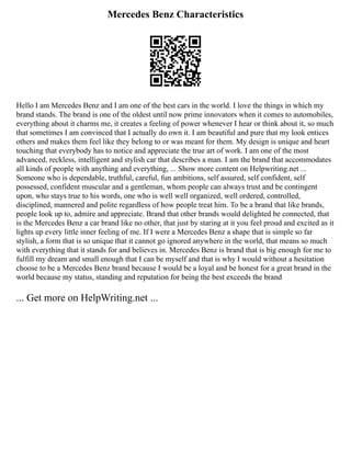 Mercedes Benz Characteristics
Hello I am Mercedes Benz and I am one of the best cars in the world. I love the things in which my
brand stands. The brand is one of the oldest until now prime innovators when it comes to automobiles,
everything about it charms me, it creates a feeling of power whenever I hear or think about it, so much
that sometimes I am convinced that I actually do own it. I am beautiful and pure that my look entices
others and makes them feel like they belong to or was meant for them. My design is unique and heart
touching that everybody has to notice and appreciate the true art of work. I am one of the most
advanced, reckless, intelligent and stylish car that describes a man. I am the brand that accommodates
all kinds of people with anything and everything, ... Show more content on Helpwriting.net ...
Someone who is dependable, truthful, careful, fun ambitions, self assured, self confident, self
possessed, confident muscular and a gentleman, whom people can always trust and be contingent
upon, who stays true to his words, one who is well well organized, well ordered, controlled,
disciplined, mannered and polite regardless of how people treat him. To be a brand that like brands,
people look up to, admire and appreciate. Brand that other brands would delighted be connected, that
is the Mercedes Benz a car brand like no other, that just by staring at it you feel proud and excited as it
lights up every little inner feeling of me. If I were a Mercedes Benz a shape that is simple so far
stylish, a form that is so unique that it cannot go ignored anywhere in the world, that means so much
with everything that it stands for and believes in. Mercedes Benz is brand that is big enough for me to
fulfill my dream and small enough that I can be myself and that is why I would without a hesitation
choose to be a Mercedes Benz brand because I would be a loyal and be honest for a great brand in the
world because my status, standing and reputation for being the best exceeds the brand
... Get more on HelpWriting.net ...
 