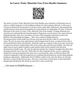 In Cancer Trials, Minorities Face Extra Hurdles Summary
The article, In Cancer Trials, Minorities Face Extra Hurdles, gives testimony of individual cases as
well as a conflict perspective in the healthcare industry for cancer patients and trials. In this essay I
will aim to demonstrate the dynamics involved in cancer study trials, furthermore, demonstrating the
conflict between social and racial inequality for cancer patients. II. Explanation of Cancer Trials and
Minorities In the article In Cancer Trials, Minorities Face Extra Hurdles, Al Drago illustrates how
minorities are institutionally discriminated against. Drago gives several reasons why cancer trials are
disproportionately white, how researchers are aware of this inequality and trying to correct the
problem. One and perhaps the biggest ... Show more content on Helpwriting.net ...
The greatest factor within health care between social and racial divides is that of a socioeconomic
status. The rich are given more opportunities and advantages than the poor, a common history that is
also found between white and minorities. Minorities make up a majority of the lower class society due
to oppression and lack of opportunities that can be used to gain upward social mobility. The elite and
upper class are more readily available to gain intellect about current medical trials that show
advancement in health issues. The elite are educated and they have financial strengths that allow them
advantages that the lower class lack. While there are other integrated factors, such as, underlying
health issues and racial disparities the main issue is socioeconomic status. In Marxism theory this
would be comparable in that the bourgeoisie are exploiting the proletarians by not providing adequate
healthcare opportunities. Additionally, W.E.B. DuBois would use the color line theory, by showing
that there is a pure divide between races. The lower social class is mostly those of racial and ethnic
backgrounds and therefore this divide in social class is also a racial class
... Get more on HelpWriting.net ...
 