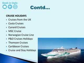 CRUISE HOLIDAYS
 Cruises from the UK
 Costa Cruises
 Cunard Cruises
 MSC Cruise
 Norwegian Cruise Line
 P&O Cruises Holidays
 Thomson Cruises
 Caribbean Cruises
 Cruise and Stay Holidays
 