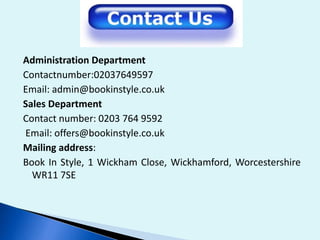 Administration Department
Contactnumber:02037649597
Email: admin@bookinstyle.co.uk
Sales Department
Contact number: 0203 764 9592
Email: offers@bookinstyle.co.uk
Mailing address:
Book In Style, 1 Wickham Close, Wickhamford, Worcestershire
WR11 7SE
 