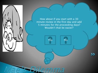 Mae’s Dilemma
How about if you start with a 30
minute review in the first day and add
5 minutes for the proceeding days?
Wouldn’t that be easier?
Yes No
 