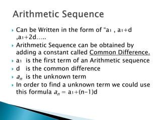  Can be Written in the form of “a₁ , a₁+d
,a₁+2d…..
 Arithmetic Sequence can be obtained by
adding a constant called Common Difference.
 a₁ is the first term of an Arithmetic sequence
 d is the common difference
 an is the unknown term
 In order to find a unknown term we could use
this formula an = a₁+(n-1)d
 