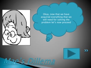 Mae’s Dillema
Okay, now that we have
acquired everything that we
will need for solving the
problem let’s now proceed
 