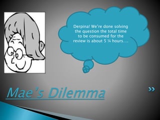 Mae’s Dilemma
Derpina! We’re done solving
the question the total time
to be consumed for the
review is about 5 ¼ hours….
 