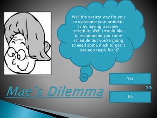 Mae’s Dilemma
Well the easiest way for you
to overcome your problem
is by having a review
schedule. Well i would like
to recommend you some
schedule but you’re going
to need some math to get it
. Are you ready for it?
Yes
No
 