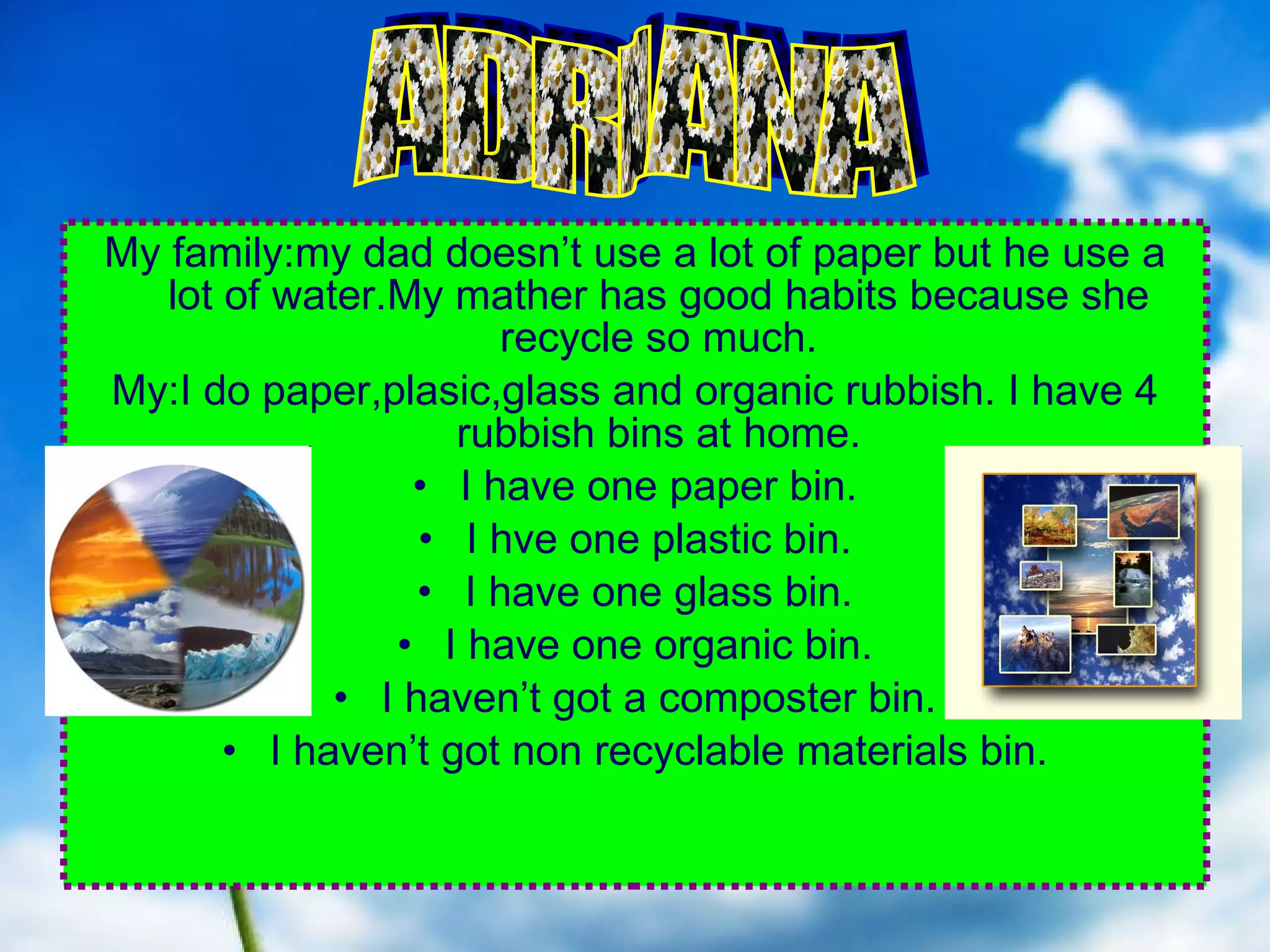 . My family:my dad doesn’t use a lot of paper but he use a lot of water.My mather has good habits because she recycle so much. My:I do paper,plasic,glass and organic rubbish. I have 4 rubbish bins at home. I have one paper bin. I hve one plastic bin. I have one glass bin. I have one organic bin. I haven’t got a composter bin. I haven’t got non recyclable materials bin. ADRIANA 