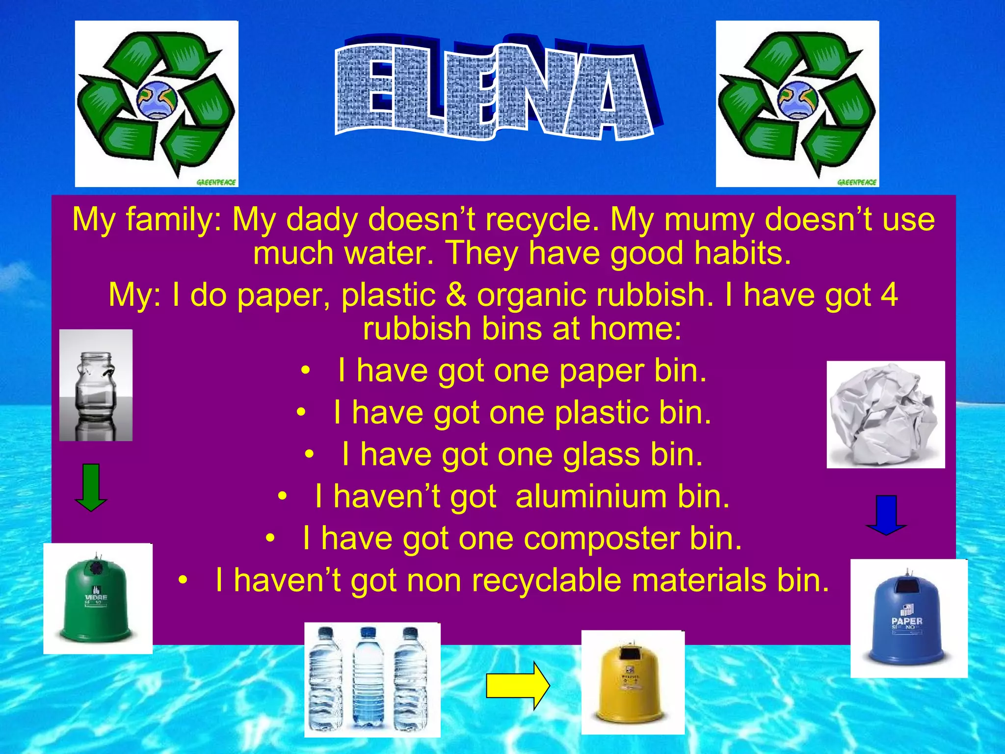 . My family: My dady doesn’t recycle. My mumy doesn’t use much water. They have good habits. My: I do paper, plastic & organic rubbish. I have got 4 rubbish bins at home: I have got one paper bin. I have got one plastic bin. I have got one glass bin. I haven’t got  aluminium bin. I have got one composter bin. I haven’t got non recyclable materials bin. ELENA 