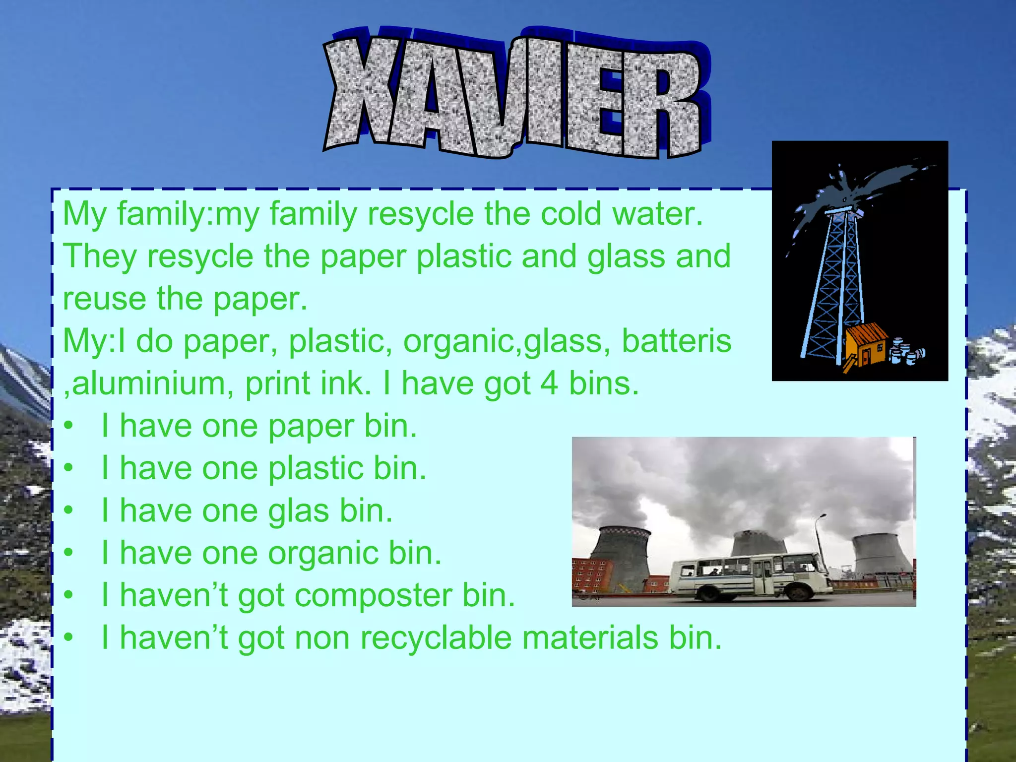 . My family:my family resycle the cold water. They resycle the paper plastic and glass and reuse the paper. My:I do paper, plastic, organic,glass, batteris ,aluminium, print ink. I have got 4 bins. I have one paper bin. I have one plastic bin. I have one glas bin. I have one organic bin. I haven’t got composter bin. I haven’t got non recyclable materials bin. XAVIER 