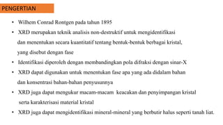 PENGERTIAN
• Wilhem Conrad Rontgen pada tahun 1895
• XRD merupakan teknik analisis non-destruktif untuk mengidentifikasi
dan menentukan secara kuantitatif tentang bentuk-bentuk berbagai kristal,
yang disebut dengan fase
• Identifikasi diperoleh dengan membandingkan pola difraksi dengan sinar-X
• XRD dapat digunakan untuk menentukan fase apa yang ada didalam bahan
dan konsentrasi bahan-bahan penyusunnya
• XRD juga dapat mengukur macam-macam keacakan dan penyimpangan kristal
serta karakterisasi material kristal
• XRD juga dapat mengidentifikasi mineral-mineral yang berbutir halus seperti tanah liat.
 