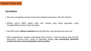 PRINSIP KERJA XRD
Latar Belakang
• Kita harus mengetahui struktur kristal karena dapat menentukan sifat-sifat material.
• Difraksi sinar-X (XRD) adalah salah satu metode yang dapat digunakan untuk
mengidentifikasi struktur kristal zat padat.
• Pola XRD seperti sidik jari material karena bersifat khas atau berbeda satu sama lain.
• XRD mengeksplorasi 'keadaan mikroskopik (fasa kristalin) material-material yang memiliki
keteraturan susunan atom. Teknik ini digunakan dengan cara menentukan parameter
struktur kisi serta untuk mendapatkan ukuran partikel.
 