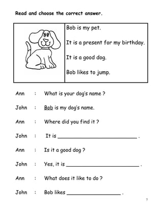 Read and choose the correct answer.
Bob is my pet.
It is a present for my birthday.
It is a good dog.
Bob likes to jump.
Ann : What is your dog’s name ?
John : Bob is my dog’s name.
Ann : Where did you find it ?
John : It is _________________________ .
Ann : Is it a good dog ?
John : Yes, it is _______________________ .
Ann : What does it like to do ?
John : Bob likes _________________ .
7
 