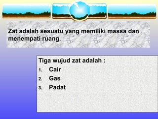 Zat adalah sesuatu yang memiliki massa dan
menempati ruang.


         Tiga wujud zat adalah :
         1. Cair
         2. Gas
         3. Padat
 