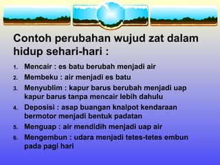 Contoh perubahan wujud zat dalam
hidup sehari-hari :
1.   Mencair : es batu berubah menjadi air
2.   Membeku : air menjadi es batu
3.   Menyublim : kapur barus berubah menjadi uap
     kapur barus tanpa mencair lebih dahulu
4.   Deposisi : asap buangan knalpot kendaraan
     bermotor menjadi bentuk padatan
5.   Menguap : air mendidih menjadi uap air
6.   Mengembun : udara menjadi tetes-tetes embun
     pada pagi hari
 
