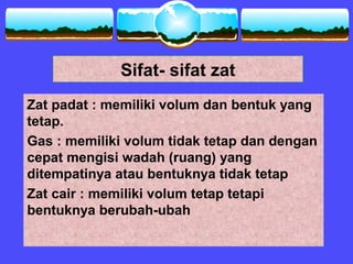 Sifat- sifat zat
Zat padat : memiliki volum dan bentuk yang
tetap.
Gas : memiliki volum tidak tetap dan dengan
cepat mengisi wadah (ruang) yang
ditempatinya atau bentuknya tidak tetap
Zat cair : memiliki volum tetap tetapi
bentuknya berubah-ubah
 