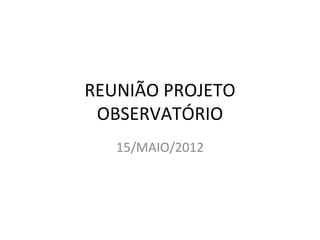 REUNIÃO PROJETO
 OBSERVATÓRIO
   15/MAIO/2012
 