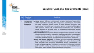 Security Functional Requirements (cont)
No Functional
areas
Including
2 management
controls and
procedures
Personnel security (i) Ensure that individuals occupying positions of responsibility
within organizations (including third-party service providers) are trustworthy
and meet established security criteria for those positions; (ii) ensure that
organizational information and information systems are protected during and
after personnel actions such as terminations and transfers; and (iii) employ
formal sanctions for personnel failing to comply with organizational security
policies and procedures.
Risk assessment Periodically assess the risk to organizational operations (including
mission, functions, image, or reputation), organizational assets, and individuals,
resulting from the operation of organizational information systems and the
associated processing, storage, or transmission of organizational information.
Systems and services acquisition. (i) Allocate sufficient resources to adequately
protect organizational information systems; (ii) employ system development life
cycle processes that incorporate information security considerations; (iii)
employ software usage and installation restrictions; and (iv) ensure that third-
party providers employ adequate security measures to protect information,
applications, and/or services outsourced from the organization.
 