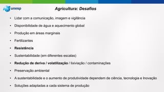 • Lidar com a comunicação, imagem e vigilância
• Disponibilidade de água e aquecimento global
• Produção em áreas marginais
• Fertilizantes
• Resistência
• Sustentabilidade (em diferentes escalas)
• Redução de deriva / volatilização / lixiviação / contaminações
• Preservação ambiental
• A sustentabilidade e o aumento de produtividade dependem de ciência, tecnologia e Inovação
• Soluções adaptadas a cada sistema de produção
Agricultura: Desafios
 