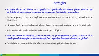 Inovação
• A capacidade de inovar e a gestão da qualidade assumem papel central na
definição do sucesso ou insucesso de empresas, instituições ou nações.
• Inovar é gerar, produzir e explorar, economicamente e com sucesso, novas ideias e
conceitos.
• A inovação é demandada em todas as áreas do conhecimento e ramos de atividade.
• A inovação não pode se limitar à inovação tecnológica.
• Um dos maiores desafios para o mundo e, principalmente, para o Brasil, é a
produção de inovações sociais e inovações organizacionais nacionais ou globais.
• Qualidade e sustentabilidade vêm se tornando os principais objetivos.
 