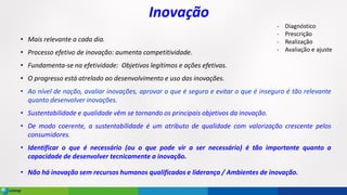 Inovação
• Mais relevante a cada dia.
• Processo efetivo de inovação: aumenta competitividade.
• Fundamenta-se na efetividade: Objetivos legítimos e ações efetivas.
• O progresso está atrelado ao desenvolvimento e uso das inovações.
• Ao nível de nação, avaliar inovações, aprovar o que é seguro e evitar o que é inseguro é tão relevante
quanto desenvolver inovações.
• Sustentabilidade e qualidade vêm se tornando os principais objetivos da inovação.
• De modo coerente, a sustentabilidade é um atributo de qualidade com valorização crescente pelos
consumidores.
• Identificar o que é necessário (ou o que pode vir a ser necessário) é tão importante quanto a
capacidade de desenvolver tecnicamente a inovação.
• Não há inovação sem recursos humanos qualificados e liderança / Ambientes de inovação.
- Diagnóstico
- Prescrição
- Realização
- Avaliação e ajuste
 