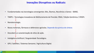 Inovações Disruptivas ou Radicais:
• Fundamentadas nas tecnologias convergentes: Bits, Átomos, Neurônios e Genes – BANG.
• TIMPS – Tecnologias Inovadoras de Melhoramento de Precisão: RNAi / Edição Genômica / CRISPr.
• Nanotecnologia.
• Novos materiais, fármacos e defensivos agrícolas. Depende da química de síntese.
• Descoberta e caracterização de sítios de ação.
• Inteligência Artificial / Singularidade Tecnológica.
• GPS / Satélites / Sistemas Sensores / Agricultura Digital.
 