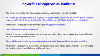 Inovações Disruptivas ou Radicais:
• São progressivamente mais complexas demandando equipes ou redes de inovação.
• Os custos de desregulamentação e gestão de propriedade intelectual em escala global crescem
exponencialmente. O acesso é altamente influenciado pela efetividade dos sistemas regulatórios.
• O tempo de utilização pode ser estendido por inovações incrementais.
• Vêm predominantemente do exterior.
• Podem promover grande vantagem competitiva para países ágeis na sua avaliação e disponibilização,
se consideradas seguras e eficazes.
• Necessidade crescente de convergência regulatória a partir da convergência técnica e científica.
• Os primeiros passos para a convergência regulatória já estão sendo dados. Exemplo: a substituição
das análises de periculosidade por análises de risco.
 