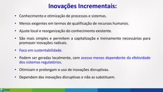 Inovações Incrementais:
• Conhecimento e otimização de processos e sistemas.
• Menos exigentes em termos de qualificação de recursos humanos.
• Ajuste local e reorganização do conhecimento existente.
• São mais simples e permitem a capitalização e treinamento necessários para
promover inovações radicais.
• Foco em sustentabilidade.
• Podem ser geradas localmente, com acesso menos dependente da efetividade
dos sistemas regulatórios.
• Otimizam e prolongam o uso de inovações disruptivas.
• Dependem das inovações disruptivas e não as substituem.
 