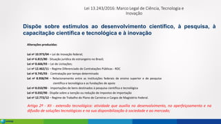 Lei 13.243/2016: Marco Legal de Ciência, Tecnologia e
Inovação
Alterações produzidas:
Lei no 10.973/04 – Lei de Inovação federal;
Lei no 6.815/80 - Situação jurídica do estrangeiro no Brasil;
Lei no 8.666/93 – Lei de Licitações;
Lei no 12.462/11 – Regime Diferenciado de Contratações Públicas - RDC
Lei no 8.745/93 - Contratação por tempo determinado
Lei no 8.958/94 – Relacionamento entre as instituições federais de ensino superior e de pesquisa
científica e tecnológica e as fundações de apoio
Lei no 8.010/90 - Importações de bens destinados à pesquisa científica e tecnológica
Lei no 8.032/90 - Dispõe sobre a isenção ou redução de impostos de importação
Lei no 12.772/12 – Regime de Trabalho do Plano de Carreiras e Cargos de Magistério Federal.
Dispõe sobre estímulos ao desenvolvimento científico, à pesquisa, à
capacitação científica e tecnológica e à inovação
Artigo 2º - XII - extensão tecnológica: atividade que auxilia no desenvolvimento, no aperfeiçoamento e na
difusão de soluções tecnológicas e na sua disponibilização à sociedade e ao mercado;
 