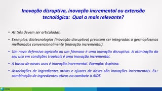 Inovação disruptiva, inovação incremental ou extensão
tecnológica: Qual a mais relevante?
• As três devem ser articuladas.
• Exemplos: Biotecnologias (inovação disruptiva) precisam ser integradas a germoplasmas
melhorados convencionalmente (inovação incremental).
• Um novo defensivo agrícola ou um fármaco é uma inovação disruptiva. A otimização do
seu uso em condições tropicais é uma inovação incremental.
• A busca de novos usos é inovação incremental. Exemplo: Aspirina.
• Associações de ingredientes ativos e ajustes de doses são inovações incrementais. Ex.:
combinação de ingredientes ativos no combate à AIDS.
 