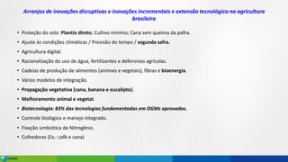Arranjos de inovações disruptivas e inovações incrementais e extensão tecnológica na agricultura
brasileira
• Proteção do solo: Plantio direto; Cultivo mínimo; Cana sem queima da palha.
• Ajuste às condições climáticas / Previsão do tempo / segunda safra.
• Agricultura digital.
• Racionalização do uso de água, fertilizantes e defensivos agrícolas.
• Cadeias de produção de alimentos (animais e vegetais), fibras e bioenergia.
• Vários modelos de integração.
• Propagação vegetativa (cana, banana e eucalipto).
• Melhoramento animal e vegetal.
• Biotecnologia: 83% das tecnologias fundamentadas em OGMs aprovadas.
• Controle biológico e manejo integrado.
• Fixação simbiótica de Nitrogênio.
• Colhedoras (Ex.: café e cana)
 