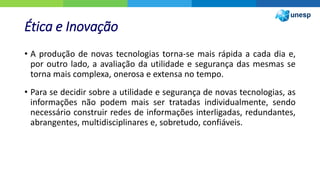 Ética e Inovação
• A produção de novas tecnologias torna-se mais rápida a cada dia e,
por outro lado, a avaliação da utilidade e segurança das mesmas se
torna mais complexa, onerosa e extensa no tempo.
• Para se decidir sobre a utilidade e segurança de novas tecnologias, as
informações não podem mais ser tratadas individualmente, sendo
necessário construir redes de informações interligadas, redundantes,
abrangentes, multidisciplinares e, sobretudo, confiáveis.
 