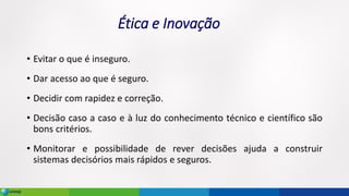 Ética e Inovação
• Evitar o que é inseguro.
• Dar acesso ao que é seguro.
• Decidir com rapidez e correção.
• Decisão caso a caso e à luz do conhecimento técnico e científico são
bons critérios.
• Monitorar e possibilidade de rever decisões ajuda a construir
sistemas decisórios mais rápidos e seguros.
 