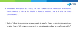 • Invenção do telescópio (1600 – 1610). Em 1609 a partir das suas observações ao telescópio,
Galileu inventou a ciência. Ou melhor, a validação empírica, que é a base da ciência
contemporânea.
• Galileu: “Não se deixem enganar pela autoridade de alguém. Façam os experimentos, confirmem
os fatos. Pensem! Não obedeçam cegamente ao que outros dizem só por terem a fama de sábios”.
 
