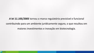 A lei 11.105/2005 tornou o marco regulatório previsível e funcional
contribuindo para um ambiente juridicamente seguro, o que resultou em
maiores investimentos e inovação em biotecnologia.
 