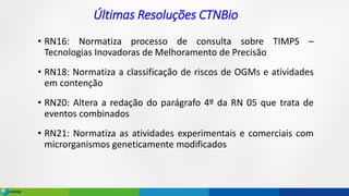 Últimas Resoluções CTNBio
• RN16: Normatiza processo de consulta sobre TIMPS –
Tecnologias Inovadoras de Melhoramento de Precisão
• RN18: Normatiza a classificação de riscos de OGMs e atividades
em contenção
• RN20: Altera a redação do parágrafo 4º da RN 05 que trata de
eventos combinados
• RN21: Normatiza as atividades experimentais e comerciais com
microrganismos geneticamente modificados
 
