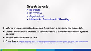 ⚫ Valor da prestação mensal pode ser mais decisivo para a compra do que o preço total
⚫ Garantia em veículos: a extensão do período aumenta o número de revisões em agências
da marca
⚫ Impressora barata e cartucho caro
⚫ Preço âncora: Máquinas de fazer pão de 279 e 479 dólares. Explicação construída em 1974 pelos psicólogos Amos Tversky e Daniel Kahneman (acabou
recebendo o Prémio do Banco da Suécia em Ciências Econômicas em memória de Alfred Nobel, designado por vezes como o Prémio Nobel da Economia).
Tipos de inovação:
▪ De produto
▪ De processo
▪ Organizacional
▪ Informação / Comunicação / Marketing
 