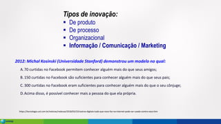 https://tecnologia.uol.com.br/noticias/redacao/2018/03/23/rastros-digitais-tudo-que-voce-faz-na-internet-pode-ser-usado-contra-voce.htm
2012: Michal Kosinski (Universidade Stanford) demonstrou um modelo no qual:
A.70 curtidas no Facebook permitem conhecer alguém mais do que seus amigos;
B.150 curtidas no Facebook são suficientes para conhecer alguém mais do que seus pais;
C. 300 curtidas no Facebook eram suficientes para conhecer alguém mais do que o seu cônjuge;
D.Acima disso, é possível conhecer mais a pessoa do que ela própria.
Tipos de inovação:
▪ De produto
▪ De processo
▪ Organizacional
▪ Informação / Comunicação / Marketing
 
