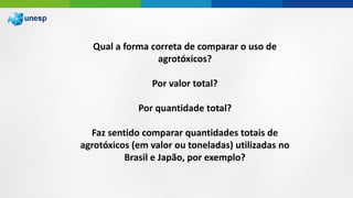 Qual a forma correta de comparar o uso de
agrotóxicos?
Por valor total?
Por quantidade total?
Faz sentido comparar quantidades totais de
agrotóxicos (em valor ou toneladas) utilizadas no
Brasil e Japão, por exemplo?
 