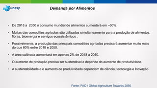 • De 2018 a 2050 o consumo mundial de alimentos aumentará em ~60%.
• Muitas das comodities agrícolas são utilizadas simultaneamente para a produção de alimentos,
fibras, bioenergia e serviços ecossistêmicos .
• Possivelmente, a produção das principais comodities agrícolas precisará aumentar muito mais
do que 60% entre 2018 e 2050.
• A área cultivada aumentará em apenas 2% de 2018 a 2050.
• O aumento de produção precisa ser sustentável e depende do aumento de produtividade.
• A sustentabilidade e o aumento de produtividade dependem de ciência, tecnologia e Inovação
Demanda por Alimentos
Fonte: FAO / Global Agriculture Towards 2050
 