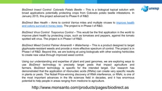 http://www.monsanto.com/products/pages/biodirect.as
BioDirect Insect Control: Colorado Potato Beetle – This is a biological topical solution with
broad applications potentially protecting crops from Colorado potato beetle infestations. In
January 2015, this project advanced to Phase II of R&D.
BioDirect Bee Health – Aims to control Varroa mites and multiple viruses to improve health
and colony survival in honey bees. The project is in Phase I of R&D.
BioDirect Virus Control: Tospovirus Control – This would be the first application in the world to
improve plant health by protecting crops, such as tomatoes and peppers, against the tomato
spotted wilt virus. The project is in Phase I of R&D.
BioDirect Weed Control Palmer Amaranth + Waterhemp – This is a product designed to target
glyphosate-resistant weeds and provide a more effective spectrum of control. The project is in
Phase I of R&D. Beyond this, we are looking at using biologicals with other existing herbicides
to create new value through improved weed control.
Using our understanding and expertise of plant and pest genomes, we are exploring ways to
use BioDirect technology to precisely target pests that impact agriculture and
farmers. BioDirect technology is specific for the intended target. Our research has
demonstrated that the application of ribonucleic acids (RNAs) can create very specific results
in plants or pests. The Nobel Prize-winning discovery of RNA interference, or RNAi, is one of
the most important advances in the life sciences field in decades, and it has enormous
potential to help people in areas ranging from medicine to agriculture.
 