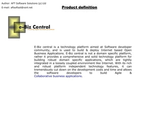 Author: AFT Software Solutions (p) Ltd
E-mail: aftsoftsol@vsnl.net Product definitionProduct definition
E-Biz central is a technology platform aimed at Software developer
community, and is used to build & deploy Internet based Open
Business Applications. E-Biz central is not a domain specific platform,
rather it provides a comprehensive and solid technology platform for
building robust domain specific applications, which are tightly
integrated in a loosely coupled environment like Internet. With its rich
and robust platform independent technology features, it can
tremendously cut down on the development costs and time and allows
the software developers to build Agile &
Collaborative business applications.
 