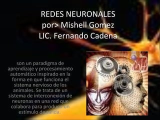 REDES NEURONALES por> Mishell Gomez LIC. Fernando Cadena son un paradigma de aprendizaje y procesamiento automático inspirado en la forma en que funciona el sistema nervioso de los animales. Se trata de un sistema de interconexión de neuronas en una red que colabora para producir un estímulo de salida.  