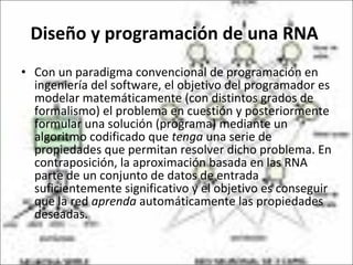Diseño y programación de una RNA  Con un paradigma convencional de programación en ingeniería del software, el objetivo del programador es modelar matemáticamente (con distintos grados de formalismo) el problema en cuestión y posteriormente formular una solución (programa) mediante un algoritmo codificado que  tenga  una serie de propiedades que permitan resolver dicho problema. En contraposición, la aproximación basada en las RNA parte de un conjunto de datos de entrada suficientemente significativo y el objetivo es conseguir que la red  aprenda  automáticamente las propiedades deseadas.  