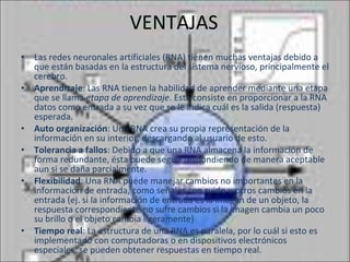 VENTAJAS Las redes neuronales artificiales (RNA) tienen muchas ventajas debido a que están basadas en la estructura del sistema nervioso, principalmente el cerebro. Aprendizaje : Las RNA tienen la habilidad de aprender mediante una etapa que se llama  etapa de aprendizaje . Esta consiste en proporcionar a la RNA datos como entrada a su vez que se le indica cuál es la salida (respuesta) esperada.  Auto organización : Una RNA crea su propia representación de la información en su interior, descargando al usuario de esto.  Tolerancia a fallos : Debido a que una RNA almacena la información de forma redundante, ésta puede seguir respondiendo de manera aceptable aun si se daña parcialmente.  Flexibilidad : Una RNA puede manejar cambios no importantes en la información de entrada, como señales con ruido u otros cambios en la entrada (ej. si la información de entrada es la imagen de un objeto, la respuesta correspondiente no sufre cambios si la imagen cambia un poco su brillo o el objeto cambia ligeramente)  Tiempo real : La estructura de una RNA es paralela, por lo cuál si esto es implementado con computadoras o en dispositivos electrónicos especiales, se pueden obtener respuestas en tiempo real.  