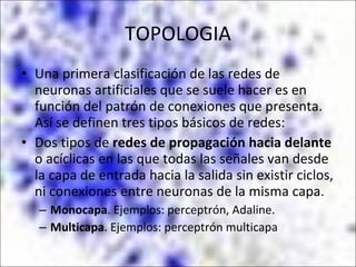 TOPOLOGIA Una primera clasificación de las redes de neuronas artificiales que se suele hacer es en función del patrón de conexiones que presenta. Así se definen tres tipos básicos de redes: Dos tipos de  redes de propagación hacia delante  o acíclicas en las que todas las señales van desde la capa de entrada hacia la salida sin existir ciclos, ni conexiones entre neuronas de la misma capa.  Monocapa . Ejemplos: perceptrón, Adaline.  Multicapa . Ejemplos: perceptrón multicapa 